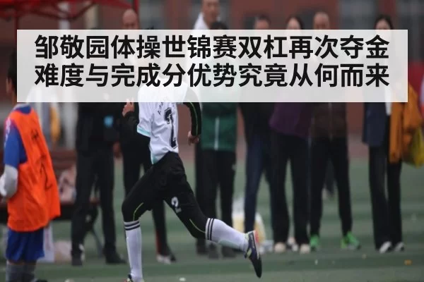 邹敬园体操世锦赛双杠再次夺金 难度与完成分优势究竟从何而来