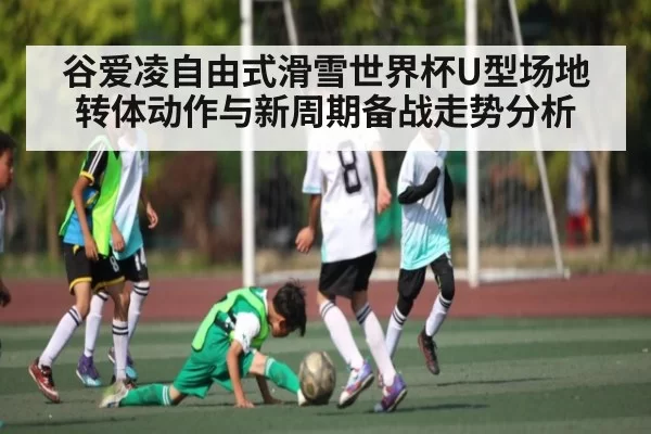 谷爱凌自由式滑雪世界杯U型场地转体动作与新周期备战走势分析
